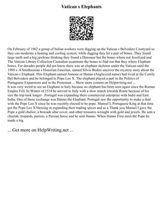 Vatican s Elephants
On February of 1962 a group of Italian workers were digging up the Vatican s Belvedere Courtyard so
they can moderate a heating and cooling system; while digging they hit a pair of bones. They found
large teeth and a big jawbone thinking they found a Dinosaur but the bones where not fossilized and
The Vatican Library Collection Custodian exanimate the bones to find out that they where Elephant
bones. For decades people did not know there was an elephant skeleton under the Vatican until the
1980 s. A Smithsonian s Historian Emeritus, named Silvio Bedini uncover the mystery story about the
Vatican s Elephant. This Elephant named Annone or Hanno (Anglicized name) had lived at the Cortile
Del Belvedere and he belonged to Pope Leo X. The elephant played a part in the Politics of
Portuguese Expansions and in the Protestant ... Show more content on Helpwriting.net ...
It was very weird to see an Elephant in Italy because no elephant has been seen again since the Roman
Empire Fell. In Winter of 1514 he arrived to Italy with a slow march towards Rome because of his
size the trip took longer . Portugal was expanding there commercial enterprise with India and East
India; One of those exchange was Hanno the Elephant. Portugal saw the opportunity to make a deal
with the Pope Leo X since he was recently elected to be pope. Manuel I, Portuguese King at that time
got the Pope Leo X blessing in expanding their trading spices and as a Thank you Manuel I gave the
Pope a gold chalice, a brocade altar cover, and other treasures wrought with gold and jewels. He sent a
cheetah, leopards, parrots, a Persian horse and he sent Hanno. When Hanno First meet the Pope he
made a big
... Get more on HelpWriting.net ...
 