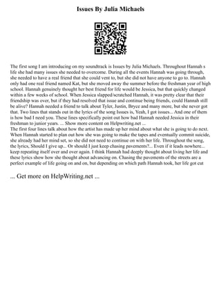 Issues By Julia Michaels
The first song I am introducing on my soundtrack is Issues by Julia Michaels. Throughout Hannah s
life she had many issues she needed to overcome. During all the events Hannah was going through,
she needed to have a real friend that she could vent to, but she did not have anyone to go to. Hannah
only had one real friend named Kat, but she moved away the summer before the freshman year of high
school. Hannah genuinely thought her best friend for life would be Jessica, but that quickly changed
within a few weeks of school. When Jessica slapped/scratched Hannah, it was pretty clear that their
friendship was over, but if they had resolved that issue and continue being friends, could Hannah still
be alive? Hannah needed a friend to talk about Tyler, Justin, Bryce and many more, but she never got
that. Two lines that stands out in the lyrics of the song Issues is, Yeah, I got issues... And one of them
is how bad I need you. These lines specifically point out how bad Hannah needed Jessica in their
freshman to junior years. ... Show more content on Helpwriting.net ...
The first four lines talk about how the artist has made up her mind about what she is going to do next.
When Hannah started to plan out how she was going to make the tapes and eventually commit suicide,
she already had her mind set, so she did not need to continue on with her life. Throughout the song,
the lyrics, Should I give up... Or should I just keep chasing pavements?... Even if it leads nowhere...
keep repeating itself over and over again. I think Hannah had deeply thought about living her life and
these lyrics show how she thought about advancing on. Chasing the pavements of the streets are a
perfect example of life going on and on, but depending on which path Hannah took, her life got cut
... Get more on HelpWriting.net ...
 