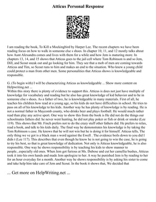 Atticus Personal Response
I am reading the book, To Kill a Mockingbird by Harper Lee. The recent chapters we have been
reading focus on how to walk in someone else s shoes. In chapter 10, 11, and 12 mostly talks about
how Aunt Alexandra comes and lives with them for a while and how Jem is maturing more. In
chapters 13, 14, and 15 shows that Atticus goes to the jail cell where Tom Robinson is and so Jem,
Dill, and Scout sneak out and go looking for him. They see that a mob of men are coming towards
Atticus and Tim, so Scout runs to him and makes an end to the situation. Who knew a young child
could protect a man from other men. Some personalities that Atticus shows is knowledgeable and
responsible.
G. (To begin with) I will be characterizing Atticus as knowledgeable ... Show more content on
Helpwriting.net ...
Within this story there is plenty of evidence to support this. Atticus is does not just have multiple of
knowledge for vocabulary and reading but he also has great knowledge of kid behavior and to be in
someone else s shoes. As a father of two, he is knowledgeable in many materials. First of all, he
teaches his children how read at a young age, so his kids do not have difficulties in school. He tries to
pass on all of his knowledge to his kids. Another way he has plenty of knowledge is by reading. He is
not a normal father in Maycomb county, who drinks beer and plays football. He would much rather
read than play any active sport. One way to show this from the book is He did not do the things our
schoolmates fathers did: he never went hunting, he did not play poker or fish or drink or smoke (Lee
119). This shows that Mr. Finch prefers not to do the crazy stuff other fathers did. He prefers to relax,
read a book, and talk to his kids daily. The final way he demonstrates his knowledge is by taking the
Tom Robinson s case. He knows that he will not win but he is doing it for himself. Atticus tells, The
only thing we ve got is a black man s word against the Ewell . The evidence boils down to you did I
didn t (Lee 117). This describes that even though he know he is not going to win the case, he is going
to try his best, so that is great knowledge of dedication. Not only is Atticus knowledgeable, he is also
responsible. One way he shows responsibility is by teaching his kids to show manner to
people...especially old ones. When Jem got furious at Ms. Dubose and cut her camellia bushes, Atticus
took it into his own hands and made Jem apologize to her. A way he punished Jem is by reading to her
for an hour everyday for a month. Another way he shows responsibility is by asking his sister to come
and take help him take care of Jem and Scout. In the book it shows that, We decided that
... Get more on HelpWriting.net ...
 