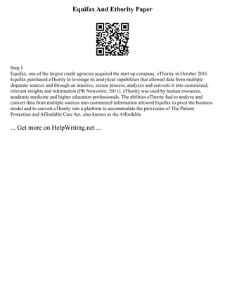 Equifax And Ethority Paper
Step 1
Equifax, one of the largest credit agencies acquired the start up company, eThority in October 2011.
Equifax purchased eThority to leverage its analytical capabilities that allowed data from multiple
disparate sources and through an intuitive, secure process, analyzes and converts it into customized,
relevant insights and information (PR Newswire, 2011). eThority was used by human resources,
academic medicine and higher education professionals. The abilities eThority had to analyze and
convert data from multiple sources into customized information allowed Equifax to pivot the business
model and to convert eThority into a platform to accommodate the provisions of The Patient
Protection and Affordable Care Act, also known as the Affordable
... Get more on HelpWriting.net ...
 