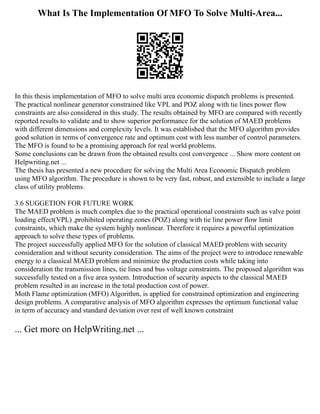 What Is The Implementation Of MFO To Solve Multi-Area...
In this thesis implementation of MFO to solve multi area economic dispatch problems is presented.
The practical nonlinear generator constrained like VPL and POZ along with tie lines power flow
constraints are also considered in this study. The results obtained by MFO are compared with recently
reported results to validate and to show superior performance for the solution of MAED problems
with different dimensions and complexity levels. It was established that the MFO algorithm provides
good solution in terms of convergence rate and optimum cost with less number of control parameters.
The MFO is found to be a promising approach for real world problems.
Some conclusions can be drawn from the obtained results cost convergence ... Show more content on
Helpwriting.net ...
The thesis has presented a new procedure for solving the Multi Area Economic Dispatch problem
using MFO algorithm. The procedure is shown to be very fast, robust, and extensible to include a large
class of utility problems.
3.6 SUGGETION FOR FUTURE WORK
The MAED problem is much complex due to the practical operational constraints such as valve point
loading effect(VPL) ,prohibited operating zones (POZ) along with tie line power flow limit
constraints, which make the system highly nonlinear. Therefore it requires a powerful optimization
approach to solve these types of problems.
The project successfully applied MFO for the solution of classical MAED problem with security
consideration and without security consideration. The aims of the project were to introduce renewable
energy to a classical MAED problem and minimize the production costs while taking into
consideration the transmission lines, tie lines and bus voltage constraints. The proposed algorithm was
successfully tested on a five area system. Introduction of security aspects to the classical MAED
problem resulted in an increase in the total production cost of power.
Moth Flame optimization (MFO) Algorithm, is applied for constrained optimization and engineering
design problems. A comparative analysis of MFO algorithm expresses the optimum functional value
in term of accuracy and standard deviation over rest of well known constraint
... Get more on HelpWriting.net ...
 