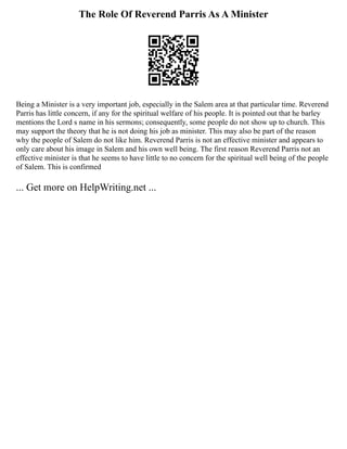 The Role Of Reverend Parris As A Minister
Being a Minister is a very important job, especially in the Salem area at that particular time. Reverend
Parris has little concern, if any for the spiritual welfare of his people. It is pointed out that he barley
mentions the Lord s name in his sermons; consequently, some people do not show up to church. This
may support the theory that he is not doing his job as minister. This may also be part of the reason
why the people of Salem do not like him. Reverend Parris is not an effective minister and appears to
only care about his image in Salem and his own well being. The first reason Reverend Parris not an
effective minister is that he seems to have little to no concern for the spiritual well being of the people
of Salem. This is confirmed
... Get more on HelpWriting.net ...
 