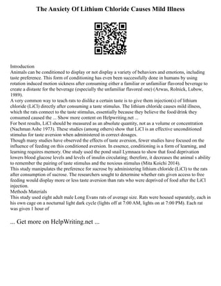 The Anxiety Of Lithium Chloride Causes Mild Illness
Introduction
Animals can be conditioned to display or not display a variety of behaviors and emotions, including
taste preference. This form of conditioning has even been successfully done in humans by using
rotation induced motion sickness after consuming either a familiar or unfamiliar flavored beverage to
create a distaste for the beverage (especially the unfamiliar flavored one) (Arwas, Rolnick, Lubow,
1989).
A very common way to teach rats to dislike a certain taste is to give them injection(s) of lithium
chloride (LiCl) directly after consuming a taste stimulus. The lithium chloride causes mild illness,
which the rats connect to the taste stimulus, essentially because they believe the food/drink they
consumed caused the ... Show more content on Helpwriting.net ...
For best results, LiCl should be measured as an absolute quantity, not as a volume or concentration
(Nachman Ashe 1973). These studies (among others) show that LiCl is an effective unconditioned
stimulus for taste aversion when administered in correct dosages.
Though many studies have observed the effects of taste aversion, fewer studies have focused on the
influence of feeding on this conditioned aversion. In essence, conditioning is a form of learning, and
learning requires memory. One study used the pond snail Lymnaea to show that food deprivation
lowers blood glucose levels and levels of insulin circulating; therefore, it decreases the animal s ability
to remember the pairing of taste stimulus and the noxious stimulus (Mita Koichi 2014).
This study manipulates the preference for sucrose by administering lithium chloride (LiCl) to the rats
after consumption of sucrose. The researchers sought to determine whether rats given access to free
feeding would display more or less taste aversion than rats who were deprived of food after the LiCl
injection.
Methods Materials
This study used eight adult male Long Evans rats of average size. Rats were housed separately, each in
his own cage on a nocturnal light dark cycle (lights off at 7:00 AM, lights on at 7:00 PM). Each rat
was given 1 hour of
... Get more on HelpWriting.net ...
 