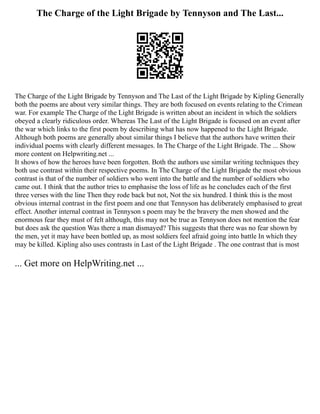 The Charge of the Light Brigade by Tennyson and The Last...
The Charge of the Light Brigade by Tennyson and The Last of the Light Brigade by Kipling Generally
both the poems are about very similar things. They are both focused on events relating to the Crimean
war. For example The Charge of the Light Brigade is written about an incident in which the soldiers
obeyed a clearly ridiculous order. Whereas The Last of the Light Brigade is focused on an event after
the war which links to the first poem by describing what has now happened to the Light Brigade.
Although both poems are generally about similar things I believe that the authors have written their
individual poems with clearly different messages. In The Charge of the Light Brigade. The ... Show
more content on Helpwriting.net ...
It shows of how the heroes have been forgotten. Both the authors use similar writing techniques they
both use contrast within their respective poems. In The Charge of the Light Brigade the most obvious
contrast is that of the number of soldiers who went into the battle and the number of soldiers who
came out. I think that the author tries to emphasise the loss of life as he concludes each of the first
three verses with the line Then they rode back but not, Not the six hundred. I think this is the most
obvious internal contrast in the first poem and one that Tennyson has deliberately emphasised to great
effect. Another internal contrast in Tennyson s poem may be the bravery the men showed and the
enormous fear they must of felt although, this may not be true as Tennyson does not mention the fear
but does ask the question Was there a man dismayed? This suggests that there was no fear shown by
the men, yet it may have been bottled up, as most soldiers feel afraid going into battle In which they
may be killed. Kipling also uses contrasts in Last of the Light Brigade . The one contrast that is most
... Get more on HelpWriting.net ...
 