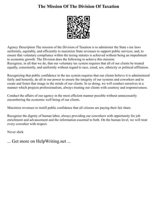 The Mission Of The Division Of Taxation
Agency Description The mission of the Division of Taxation is to administer the State s tax laws
uniformly, equitably, and efficiently to maximize State revenues to support public services; and, to
ensure that voluntary compliance within the taxing statutes is achieved without being an impediment
to economic growth. The Division does the following to achieve this mission:
Recognize, in all that we do, that our voluntary tax system requires that all of our clients be treated
equally, consistently, and uniformly without regard to race, creed, sex, ethnicity or political affiliation.
Recognizing that public confidence in the tax system requires that our clients believe it is administered
fairly and honestly, do all in our power to ensure the integrity of our systems and coworkers and to
create and foster that image in the minds of our clients. In so doing, we will conduct ourselves in a
manner which projects professionalism, always treating our clients with courtesy and responsiveness.
Conduct the affairs of our agency in the most efficient manner possible without unnecessarily
encumbering the economic well being of our clients.
Maximize revenues to instill public confidence that all citizens are paying their fair share.
Recognize the dignity of human labor, always providing our coworkers with opportunity for job
enrichment and advancement and the information essential to both. On the human level, we will treat
every coworker with respect.
Never shirk
... Get more on HelpWriting.net ...
 