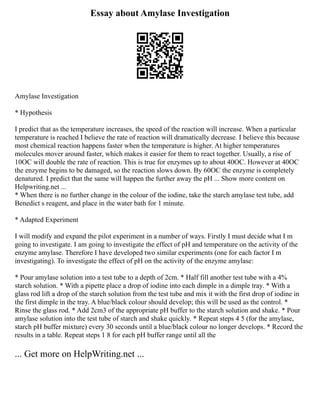 Essay about Amylase Investigation
Amylase Investigation
* Hypothesis
I predict that as the temperature increases, the speed of the reaction will increase. When a particular
temperature is reached I believe the rate of reaction will dramatically decrease. I believe this because
most chemical reaction happens faster when the temperature is higher. At higher temperatures
molecules mover around faster, which makes it easier for them to react together. Usually, a rise of
10OC will double the rate of reaction. This is true for enzymes up to about 40OC. However at 40OC
the enzyme begins to be damaged, so the reaction slows down. By 60OC the enzyme is completely
denatured. I predict that the same will happen the further away the pH ... Show more content on
Helpwriting.net ...
* When there is no further change in the colour of the iodine, take the starch amylase test tube, add
Benedict s reagent, and place in the water bath for 1 minute.
* Adapted Experiment
I will modify and expand the pilot experiment in a number of ways. Firstly I must decide what I m
going to investigate. I am going to investigate the effect of pH and temperature on the activity of the
enzyme amylase. Therefore I have developed two similar experiments (one for each factor I m
investigating). To investigate the effect of pH on the activity of the enzyme amylase:
* Pour amylase solution into a test tube to a depth of 2cm. * Half fill another test tube with a 4%
starch solution. * With a pipette place a drop of iodine into each dimple in a dimple tray. * With a
glass rod lift a drop of the starch solution from the test tube and mix it with the first drop of iodine in
the first dimple in the tray. A blue/black colour should develop; this will be used as the control. *
Rinse the glass rod. * Add 2cm3 of the appropriate pH buffer to the starch solution and shake. * Pour
amylase solution into the test tube of starch and shake quickly. * Repeat steps 4 5 (for the amylase,
starch pH buffer mixture) every 30 seconds until a blue/black colour no longer develops. * Record the
results in a table. Repeat steps 1 8 for each pH buffer range until all the
... Get more on HelpWriting.net ...
 