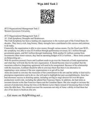 Wgu Jdt2 Task 2
JFT2 Organizational Management Task 2
Western Governors University
JFT2 Organizational Management Task 2
A1. Utah Symphony Strengths and Weaknesses
The Utah Symphony has been a leading arts organization in the western part of the United States for
decades. They have a rich, long history. Many strengths have contributed to this success and continue
to do today.
Financially, the organization is able to raise money through various means. For the fiscal year 00 01,
the symphony was able to raise $3.8 million through performance revenues, $3.1 million through
government grants, and $4.5 million through fundraising. With another $1 million coming from
investments other minor sources, they had an operating budget of $12.4 million ... Show more content
on Helpwriting.net ...
With his position assured, Ewers and Lockhart needs to go over the financials of both organizations
and what they will look like for the new organization. It should become clear to Lockhart that the
musicians collective bargaining agreement will need to be renegotiated. Because of his relationship
with the musicians, Lockhart should be able to convince them that there is no alternative to
negotiating a new contract if the new organizations is to get off its feet.
Anne also needs to convince the musicians of her commitment to the arts and her ability to lead such a
prestigious organization and to do so, she will need to highlight her past accomplishments. Anne has
had enormous success in directing operas, including serving as stage director for over 60 opera
productions world wide, including the adored San Francisco Opera. In addition, she had stints as
assistant director at the San Francisco Opera and the Canadian Opera. She also sought to increase the
amount of productions during her time at the Boston Lyrics Opera instead of decreasing them to help
retire the debt there. This should convince the musicians not only of Anne s ability to lead them but
also of her desire to build an elite arts
... Get more on HelpWriting.net ...
 