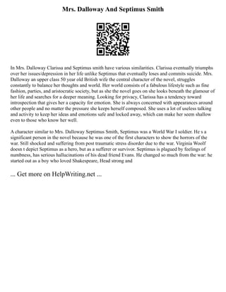 Mrs. Dalloway And Septimus Smith
In Mrs. Dalloway Clarissa and Septimus smith have various similarities. Clarissa eventually triumphs
over her issues/depression in her life unlike Septimus that eventually loses and commits suicide. Mrs.
Dalloway an upper class 50 year old British wife the central character of the novel, struggles
constantly to balance her thoughts and world. Her world consists of a fabulous lifestyle such as fine
fashion, parties, and aristocratic society, but as she the novel goes on she looks beneath the glamour of
her life and searches for a deeper meaning. Looking for privacy, Clarissa has a tendency toward
introspection that gives her a capacity for emotion. She is always concerned with appearances around
other people and no matter the pressure she keeps herself composed. She uses a lot of useless talking
and activity to keep her ideas and emotions safe and locked away, which can make her seem shallow
even to those who know her well.
A character similar to Mrs. Dalloway Septimus Smith, Septimus was a World War I soldier. He s a
significant person in the novel because he was one of the first characters to show the horrors of the
war. Still shocked and suffering from post traumatic stress disorder due to the war. Virginia Woolf
doesn t depict Septimus as a hero, but as a sufferer or survivor. Septimus is plagued by feelings of
numbness, has serious hallucinations of his dead friend Evans. He changed so much from the war: he
started out as a boy who loved Shakespeare, Head strong and
... Get more on HelpWriting.net ...
 