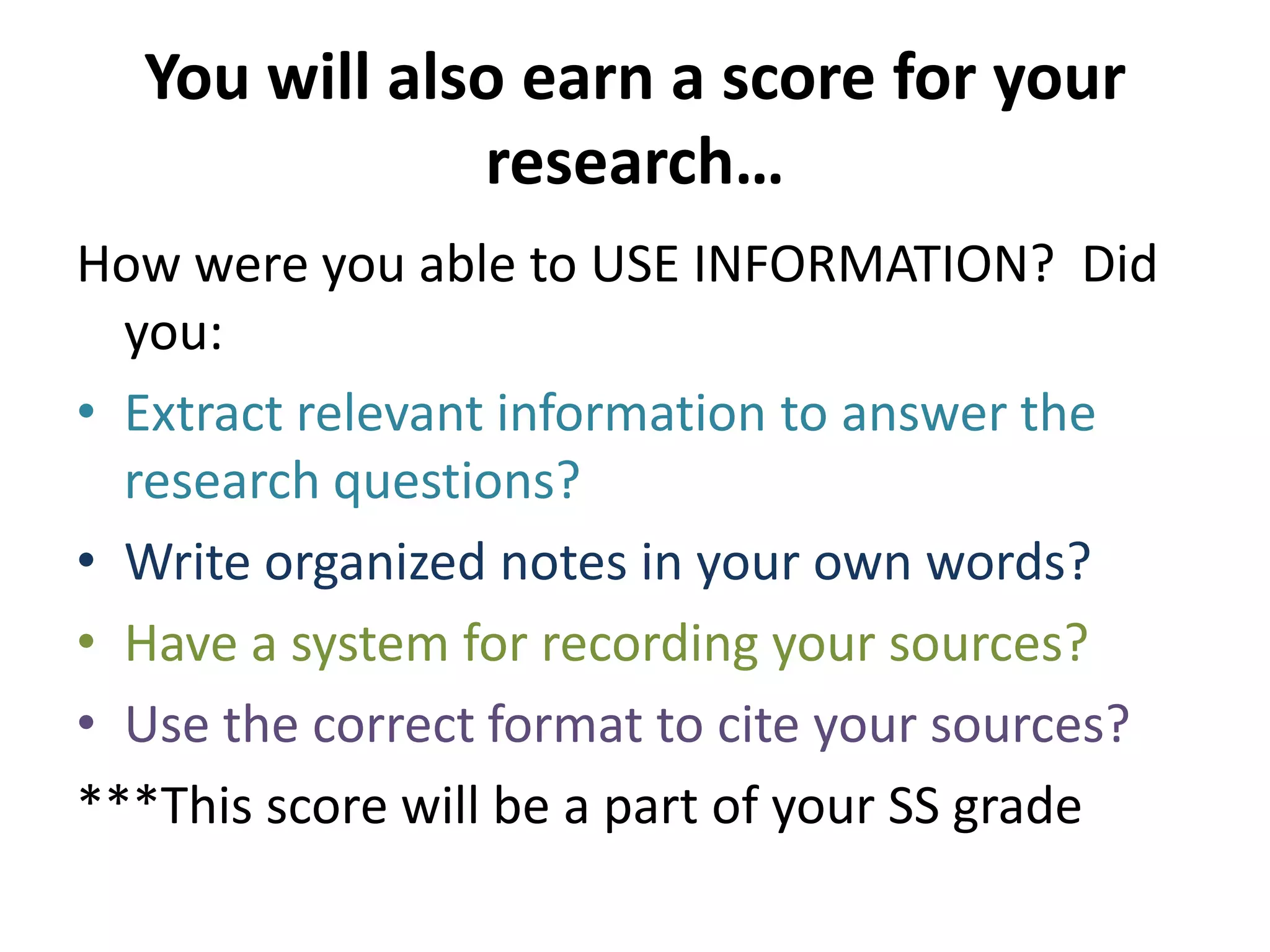 You will also earn a score for your research…How were you able to USE INFORMATION?  Did you:Extract relevant information to answer the research questions?Write organized notes in your own words?Have a system for recording your sources?Use the correct format to cite your sources?***This score will be a part of your SS grade