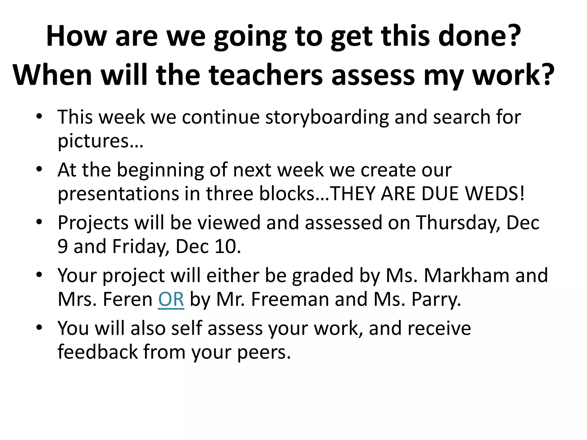 How are we going to get this done?  When will the teachers assess my work?This week we continue storyboarding and search for pictures…At the beginning of next week we create our presentations in three blocks…THEY ARE DUE WEDS!Projects will be viewed and assessed on Thursday, Dec 9 and Friday, Dec 10.Your project will either be graded by Ms. Markham and Mrs. Feren OR by Mr. Freeman and Ms. Parry.You will also self assess your work, and receive feedback from your peers.