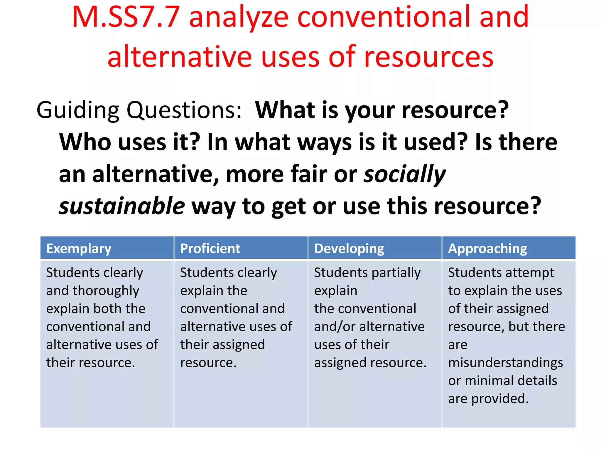 M.SS7.7 analyze conventional and alternative uses of resourcesGuiding Questions:  What is your resource? Who uses it? In what ways is it used? Is there an alternative, more fair or sociallysustainable way to get or use this resource? 