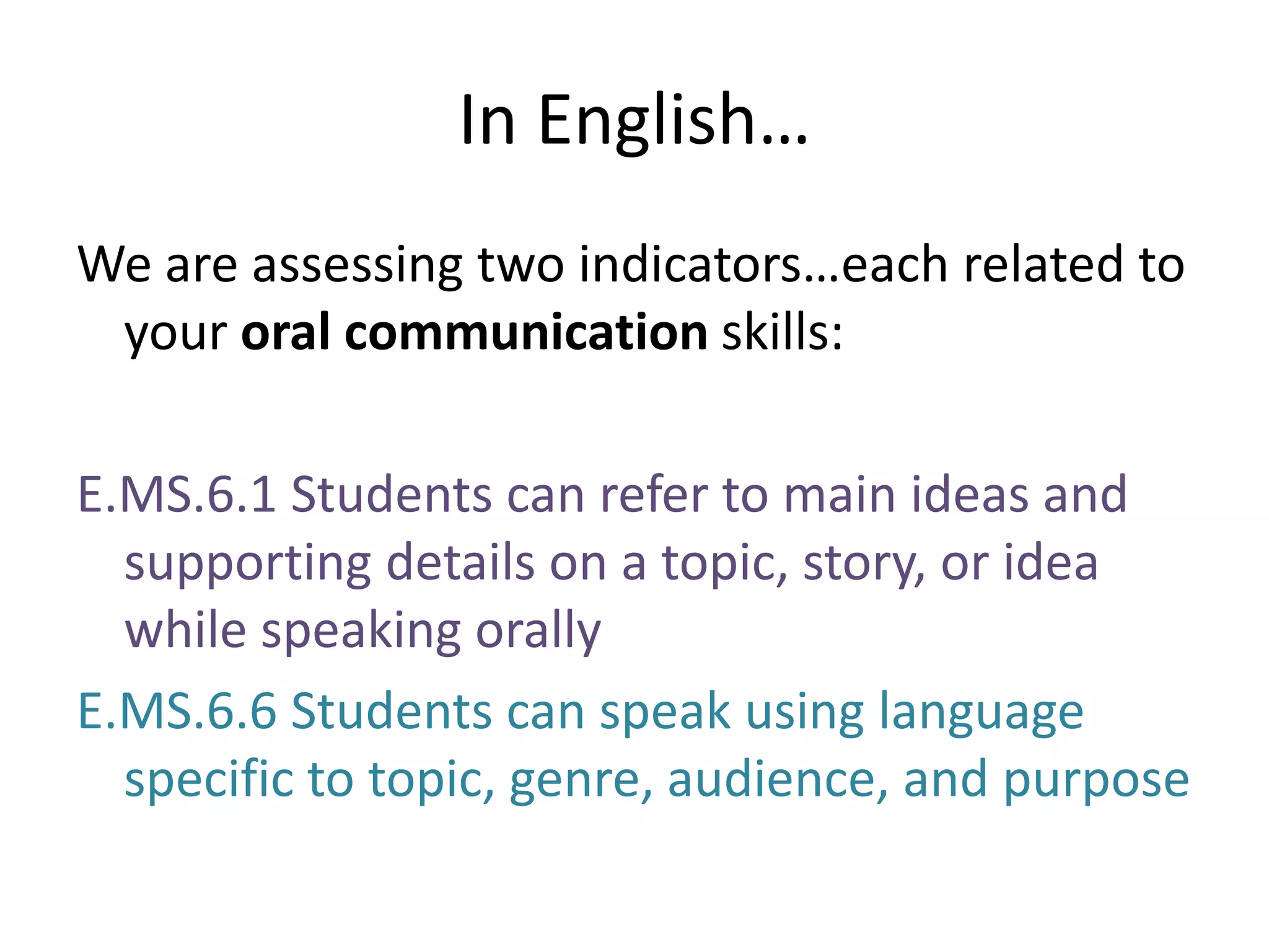 In English…We are assessing two indicators…each related to your oral communication skills:E.MS.6.1 Students can refer to main ideas and supporting details on a topic, story, or idea while speaking orallyE.MS.6.6 Students can speak using language specific to topic, genre, audience, and purpose