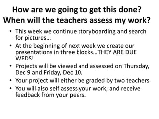 How are we going to get this done?  When will the teachers assess my work?This week we continue storyboarding and search for pictures…At the beginning of next week we create our presentations in three blocks…THEY ARE DUE WEDS!Projects will be viewed and assessed on Thursday, Dec 9 and Friday, Dec 10.Your project will either be graded by two teachersYou will also self assess your work, and receive feedback from your peers.
