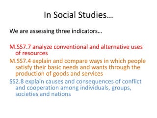 In Social Studies…We are assessing three indicators…M.SS7.7 analyze conventional and alternative uses of resourcesM.SS7.4 explain and compare ways in which people satisfy their basic needs and wants through the production of goods and servicesSS2.8 explain causes and consequences of conflict and cooperation among individuals, groups, societies and nations