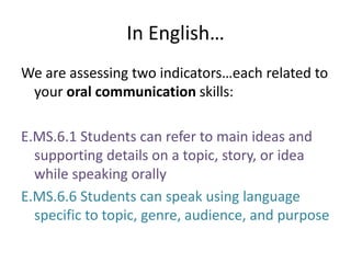 In English…We are assessing two indicators…each related to your oral communication skills:E.MS.6.1 Students can refer to main ideas and supporting details on a topic, story, or idea while speaking orallyE.MS.6.6 Students can speak using language specific to topic, genre, audience, and purpose