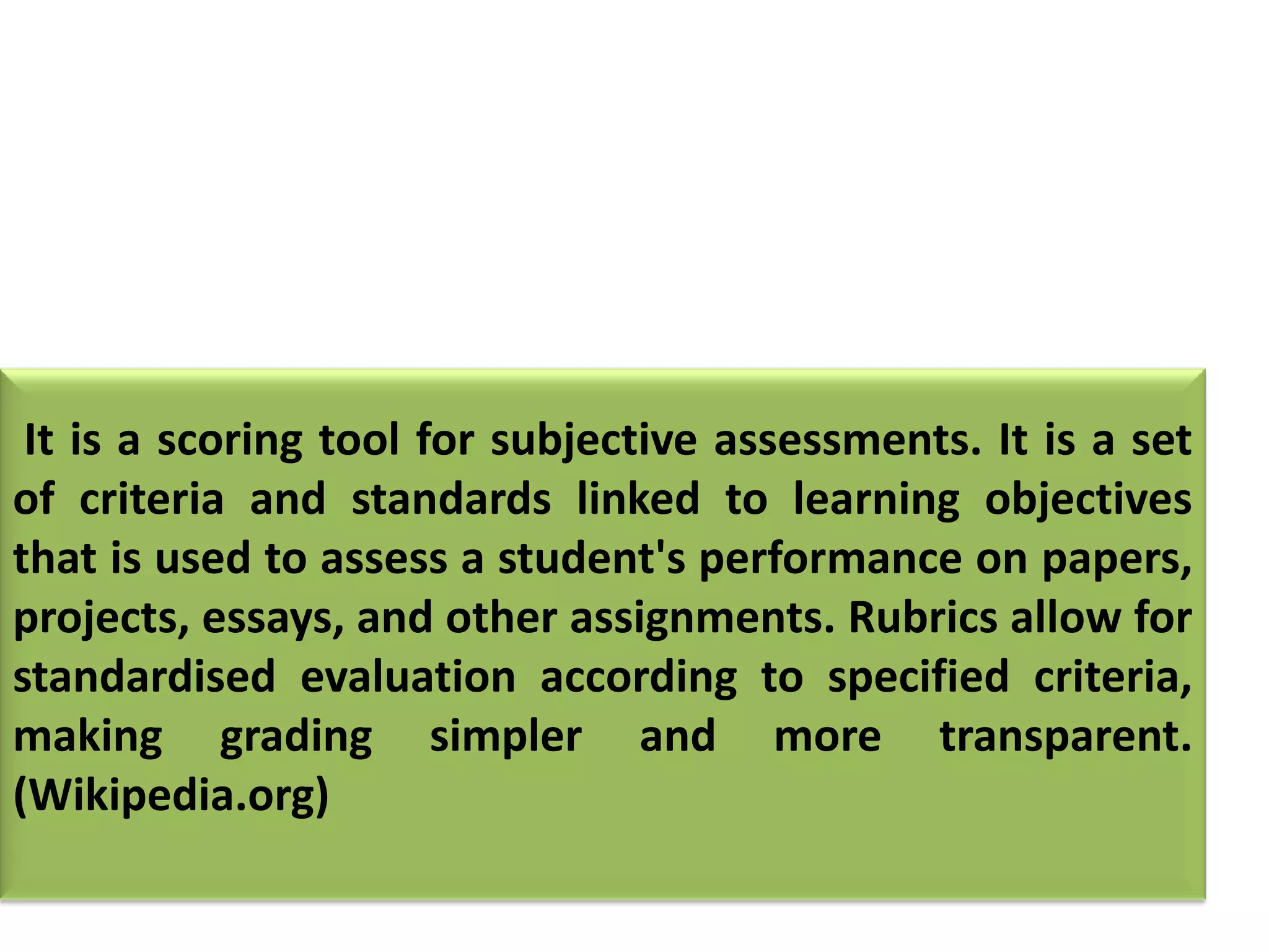 It is a scoring tool for subjective assessments. It is a set
of criteria and standards linked to learning objectives
that is used to assess a student's performance on papers,
projects, essays, and other assignments. Rubrics allow for
standardised evaluation according to specified criteria,
making grading simpler and more transparent.
(Wikipedia.org)
 