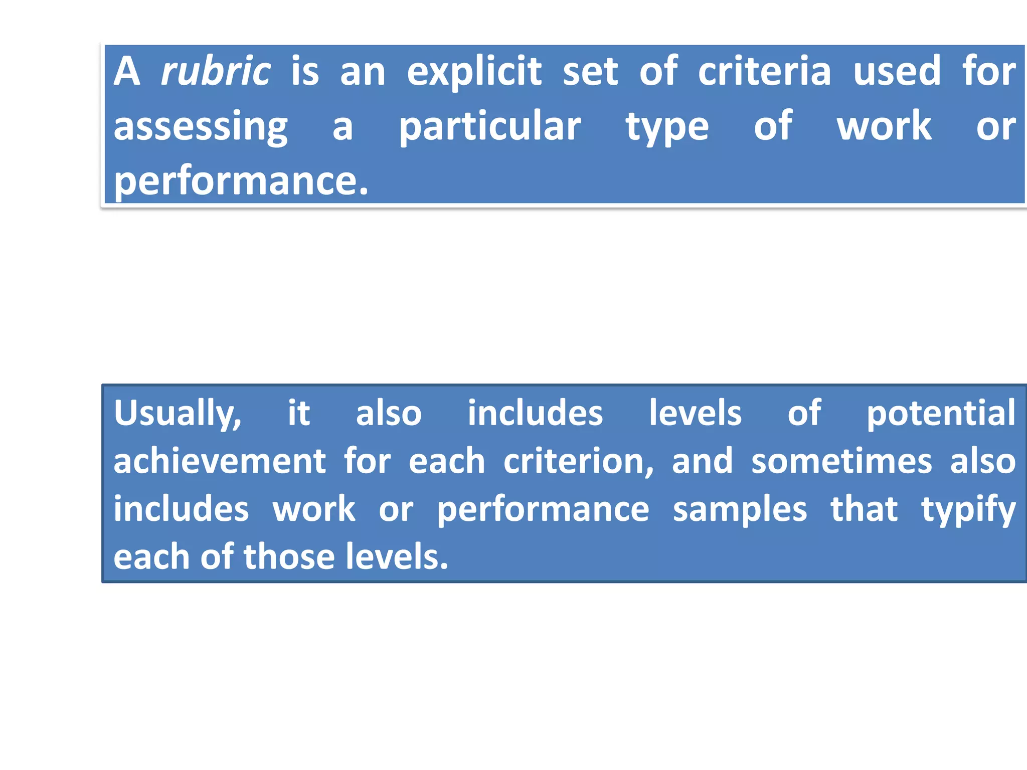 A rubric is an explicit set of criteria used for
assessing a particular type of work or
performance.




Usually, it also includes levels of potential
achievement for each criterion, and sometimes also
includes work or performance samples that typify
each of those levels.
 