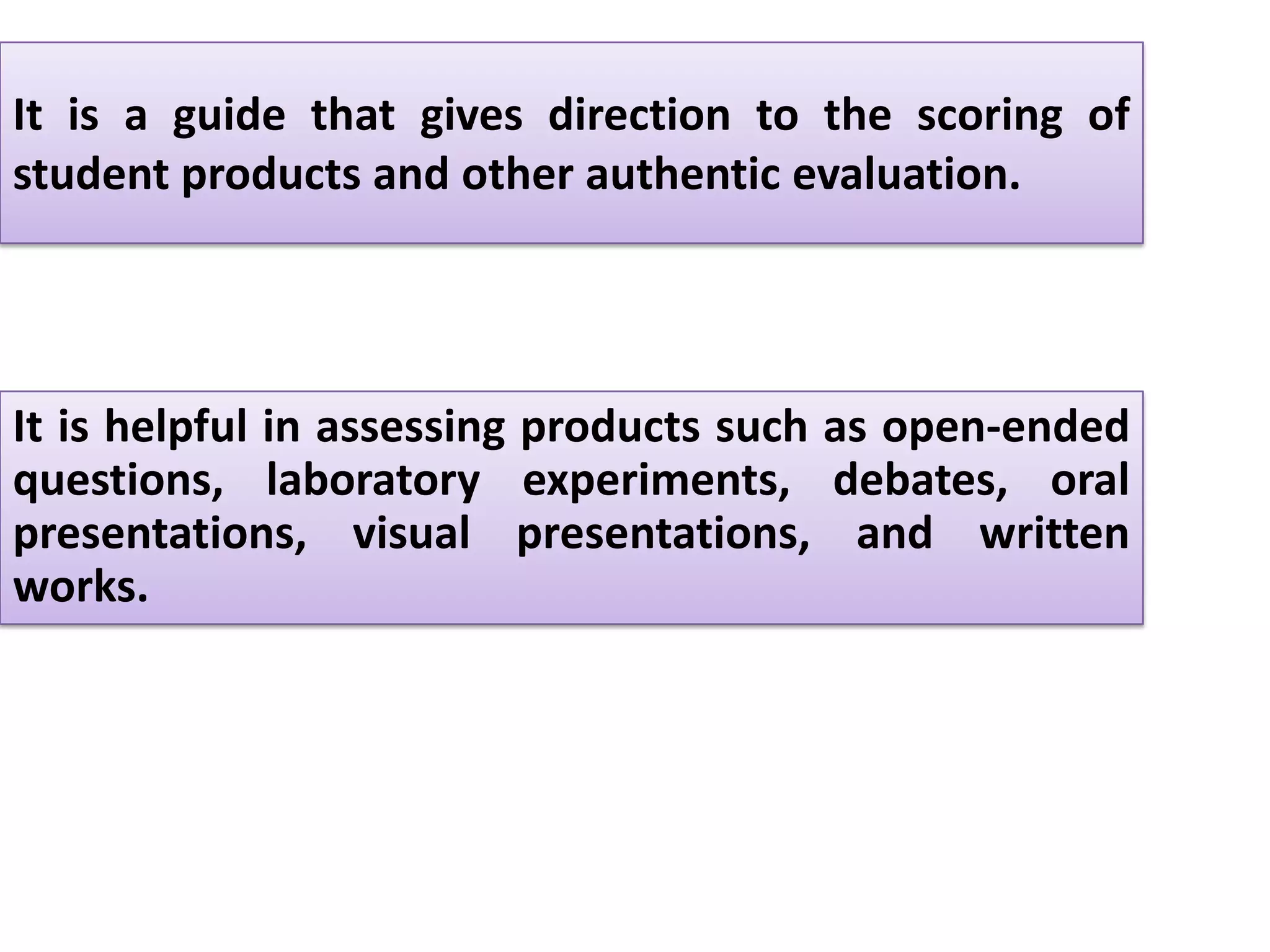 It is a guide that gives direction to the scoring of
student products and other authentic evaluation.




It is helpful in assessing products such as open-ended
questions, laboratory experiments, debates, oral
presentations, visual presentations, and written
works.
 