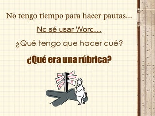 No tengo tiempo para hacer pautas… No sé usar Word… ¿Qué tengo que hacer qué? ¿Qué era una rúbrica? 