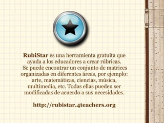RubiStar  es una herramienta gratuita que ayuda a los educadores a crear rúbricas. Se puede encontrar un conjunto de matrices organizadas en diferentes áreas, por ejemplo: arte, matemáticas, ciencias, música, multimedia, etc. Todas ellas pueden ser modificadas de acuerdo a sus necesidades. http://rubistar.4teachers.org 