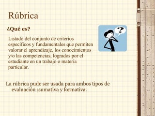 Listado del conjunto de criterios específicos y fundamentales que permiten valorar el aprendizaje, los conocimientos y/o las competencias, logrados por el estudiante en un trabajo o materia particular.  La rúbrica pude ser usada para ambos tipos de evaluación :sumativa y formativa. Rúbrica ¿Qué es? 