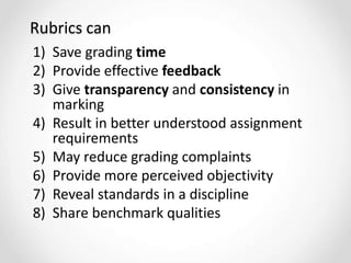 Rubrics can
1) Save grading time
2) Provide effective feedback
3) Give transparency and consistency in
marking
4) Result in better understood assignment
requirements
5) May reduce grading complaints
6) Provide more perceived objectivity
7) Reveal standards in a discipline
8) Share benchmark qualities
 
