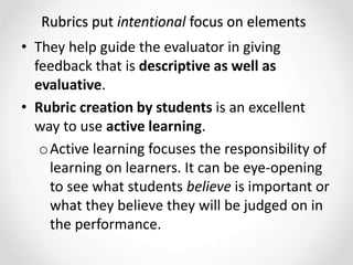 Rubrics put intentional focus on elements
• They help guide the evaluator in giving
feedback that is descriptive as well as
evaluative.
• Rubric creation by students is an excellent
way to use active learning.
oActive learning focuses the responsibility of
learning on learners. It can be eye-opening
to see what students believe is important or
what they believe they will be judged on in
the performance.
 