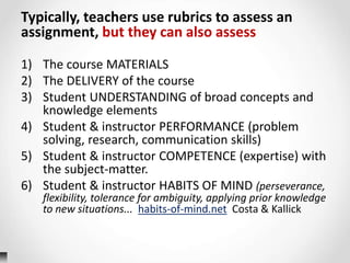 Typically, teachers use rubrics to assess an
assignment, but they can also assess
1) The course MATERIALS
2) The DELIVERY of the course
3) Student UNDERSTANDING of broad concepts and
knowledge elements
4) Student & instructor PERFORMANCE (problem
solving, research, communication skills)
5) Student & instructor COMPETENCE (expertise) with
the subject-matter.
6) Student & instructor HABITS OF MIND (perseverance,
flexibility, tolerance for ambiguity, applying prior knowledge
to new situations... habits-of-mind.net Costa & Kallick
 