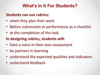 What’s In It For Students?
Students can use rubrics:
• when they plan their work
• Before submission or performance as a checklist
• at the completion of the task
In designing rubrics, students will:
• have a voice in their own assessment
• be partners in learning
• understand the expected qualities and indicators
• understand feedback
 