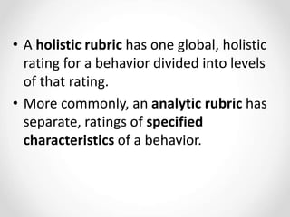 • A holistic rubric has one global, holistic
rating for a behavior divided into levels
of that rating.
• More commonly, an analytic rubric has
separate, ratings of specified
characteristics of a behavior.
 