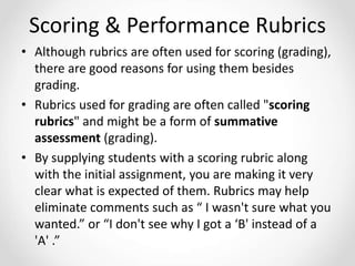 Scoring & Performance Rubrics
• Although rubrics are often used for scoring (grading),
there are good reasons for using them besides
grading.
• Rubrics used for grading are often called "scoring
rubrics" and might be a form of summative
assessment (grading).
• By supplying students with a scoring rubric along
with the initial assignment, you are making it very
clear what is expected of them. Rubrics may help
eliminate comments such as “ I wasn't sure what you
wanted.” or “I don't see why I got a ‘B' instead of a
'A' .”
 