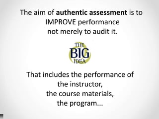 The aim of authentic assessment is to
IMPROVE performance
not merely to audit it.
That includes the performance of
the instructor,
the course materials,
the program...
 