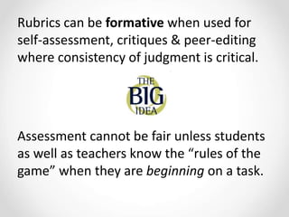 Rubrics can be formative when used for
self-assessment, critiques & peer-editing
where consistency of judgment is critical.
Assessment cannot be fair unless students
as well as teachers know the “rules of the
game” when they are beginning on a task.
 