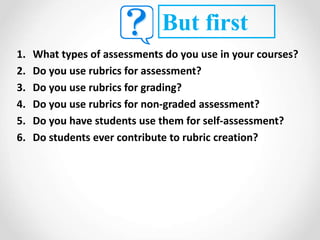 1. What types of assessments do you use in your courses?
2. Do you use rubrics for assessment?
3. Do you use rubrics for grading?
4. Do you use rubrics for non-graded assessment?
5. Do you have students use them for self-assessment?
6. Do students ever contribute to rubric creation?
But first
 