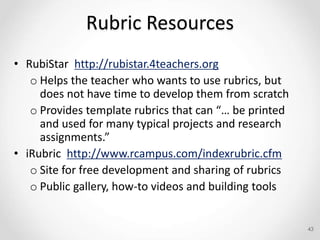 Rubric Resources
• RubiStar http://rubistar.4teachers.org
o Helps the teacher who wants to use rubrics, but
does not have time to develop them from scratch
o Provides template rubrics that can “… be printed
and used for many typical projects and research
assignments.”
• iRubric http://www.rcampus.com/indexrubric.cfm
o Site for free development and sharing of rubrics
o Public gallery, how-to videos and building tools
43
 