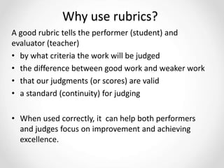 Why use rubrics?
A good rubric tells the performer (student) and
evaluator (teacher)
• by what criteria the work will be judged
• the difference between good work and weaker work
• that our judgments (or scores) are valid
• a standard (continuity) for judging
• When used correctly, it can help both performers
and judges focus on improvement and achieving
excellence.
 