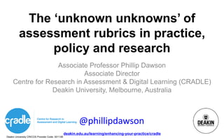 Deakin University CRICOS Provider Code: 00113B
deakin.edu.au/learning/enhancing-your-practice/cradle
The ‘unknown unknowns’ of
assessment rubrics in practice,
policy and research
Associate Professor Phillip Dawson
Associate Director
Centre for Research in Assessment & Digital Learning (CRADLE)
Deakin University, Melbourne, Australia
@phillipdawson
 
