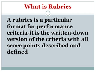 What is Rubrics
A rubrics is a particular
format for performance
criteria-it is the written-down
version of the criteria with all
score points described and
defined
 