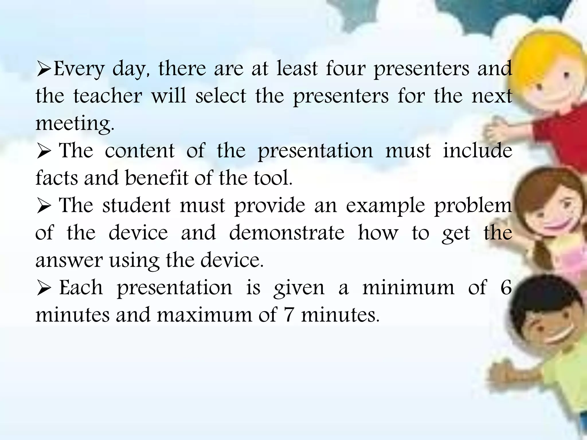 Every day, there are at least four presenters and
the teacher will select the presenters for the next
meeting.
 The content of the presentation must include
facts and benefit of the tool.
 The student must provide an example problem
of the device and demonstrate how to get the
answer using the device.
 Each presentation is given a minimum of 6
minutes and maximum of 7 minutes.
 