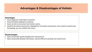 Advantages & Disadvantages of Holistic
Advantages
• Gives diagnostic information to teacher.
• Gives formative feedback to students.
• Easier to link to instruction than holistic rubrics.
• Good for formative assessment; adaptable for summative assessment; if you need an overall score
for grading, you can combine the scores.
Disadvantages:
• Does not provide specific feedback for improvement
• Does not provide detailed information, may be difficult to provide one overall score
 