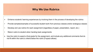 Why We Use Rubrics
• Enhance students’ learning experiences by involving them in the process of developing the rubrics
• Provide samples/examples of successful student work from previous classes and/or analogous classes
• Develop and use rubrics for each assignment (regardless of paper, presentation, report, etc.)
• Return rubric to student when handing back assignments
 Use the rubric to award a final grade for the assignment, and include any additional comments that do
not fit within the rubric’s criteria below the rubric (if space allows)
 
