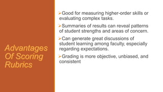 Good for measuring higher-order skills or
evaluating complex tasks.
Summaries of results can reveal patterns
of student strengths and areas of concern.
Can generate great discussions of
student learning among faculty, especially
regarding expectations.
Grading is more objective, unbiased, and
consistent
 