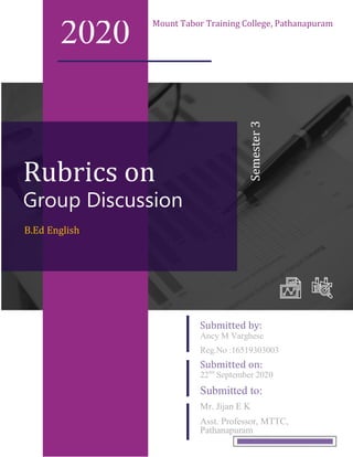 Rubrics on
2020 Mount Tabor Training College, Pathanapuram
B.Ed English
Group Discussion
Ancy M Varghese
Reg.No :16519303003
Submitted by:
22nd
September 2020
Submitted to:
Mr. Jijan E K
Asst. Professor, MTTC,
Pathanapuram
Submitted on:
Semester3
 