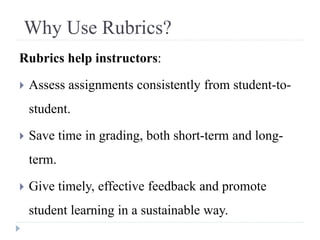Why Use Rubrics?
Rubrics help instructors:
 Assess assignments consistently from student-to-
student.
 Save time in grading, both short-term and long-
term.
 Give timely, effective feedback and promote
student learning in a sustainable way.
 