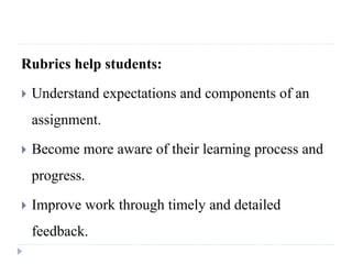 Rubrics help students:
 Understand expectations and components of an
assignment.
 Become more aware of their learning process and
progress.
 Improve work through timely and detailed
feedback.
 
