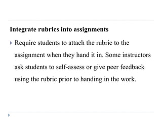 Integrate rubrics into assignments
 Require students to attach the rubric to the
assignment when they hand it in. Some instructors
ask students to self-assess or give peer feedback
using the rubric prior to handing in the work.
 