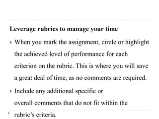 Leverage rubrics to manage your time
 When you mark the assignment, circle or highlight
the achieved level of performance for each
criterion on the rubric. This is where you will save
a great deal of time, as no comments are required.
 Include any additional specific or
overall comments that do not fit within the
rubric’s criteria.
 