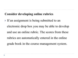Consider developing online rubrics
 If an assignment is being submitted to an
electronic drop box you may be able to develop
and use an online rubric. The scores from these
rubrics are automatically entered in the online
grade book in the course management system.
 