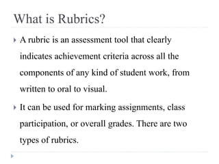 What is Rubrics?
 A rubric is an assessment tool that clearly
indicates achievement criteria across all the
components of any kind of student work, from
written to oral to visual.
 It can be used for marking assignments, class
participation, or overall grades. There are two
types of rubrics.
 