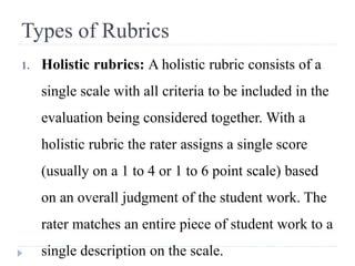 Types of Rubrics
1. Holistic rubrics: A holistic rubric consists of a
single scale with all criteria to be included in the
evaluation being considered together. With a
holistic rubric the rater assigns a single score
(usually on a 1 to 4 or 1 to 6 point scale) based
on an overall judgment of the student work. The
rater matches an entire piece of student work to a
single description on the scale.
 